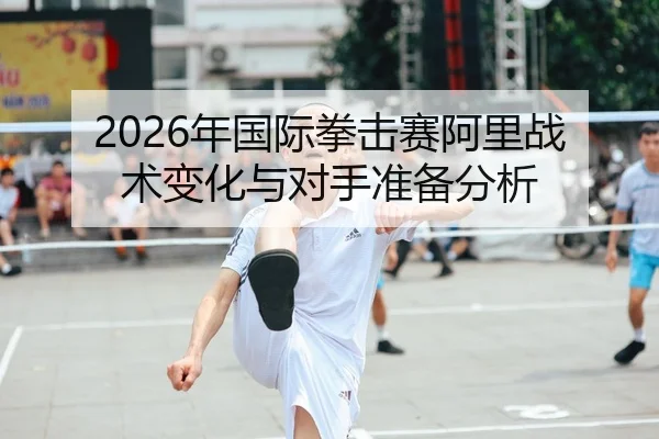 2026年国际拳击赛阿里战术变化与对手准备分析