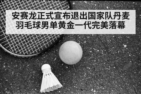 安赛龙正式宣布退出国家队丹麦羽毛球男单黄金一代完美落幕