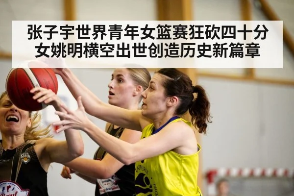 张子宇世界青年女篮赛狂砍四十分女姚明横空出世创造历史新篇章